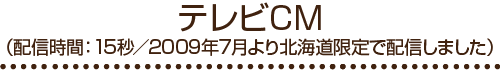 テレビCM（配信時間：15秒/2009年7月より北海道限定で配信しました）