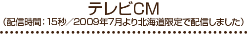テレビCM（配信時間：15秒/2009年北海道限定で配信しました）