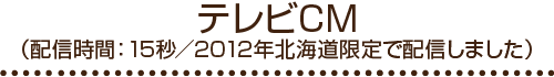 テレビCM（配信時間：15秒/2012年北海道限定で配信しました）
