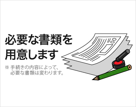 必要な書類を用意します　※手続きの内容によって、必要な書類は変わります。