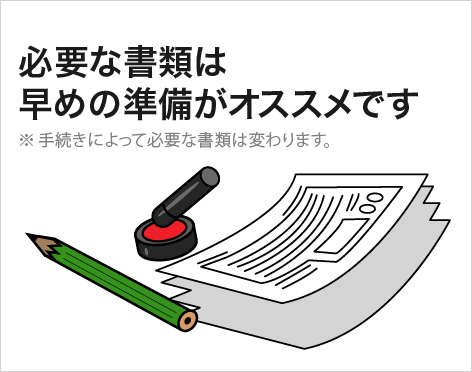 必要な書類は早めの準備がオススメです ※手続きによって必要な書類は変わります。