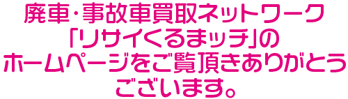 廃車・事故車買取ネットワーク「リサイくるまッチ」のホームページをご覧頂きありがとうございます。